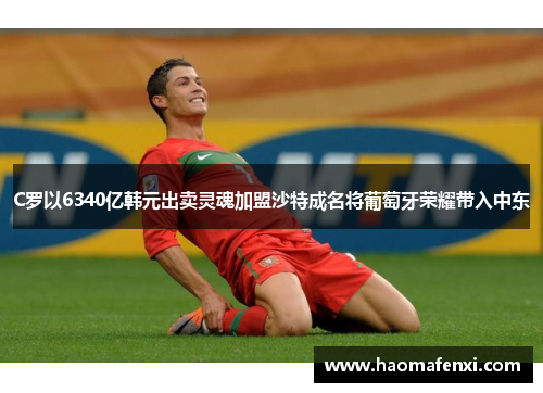 C罗以6340亿韩元出卖灵魂加盟沙特成名将葡萄牙荣耀带入中东